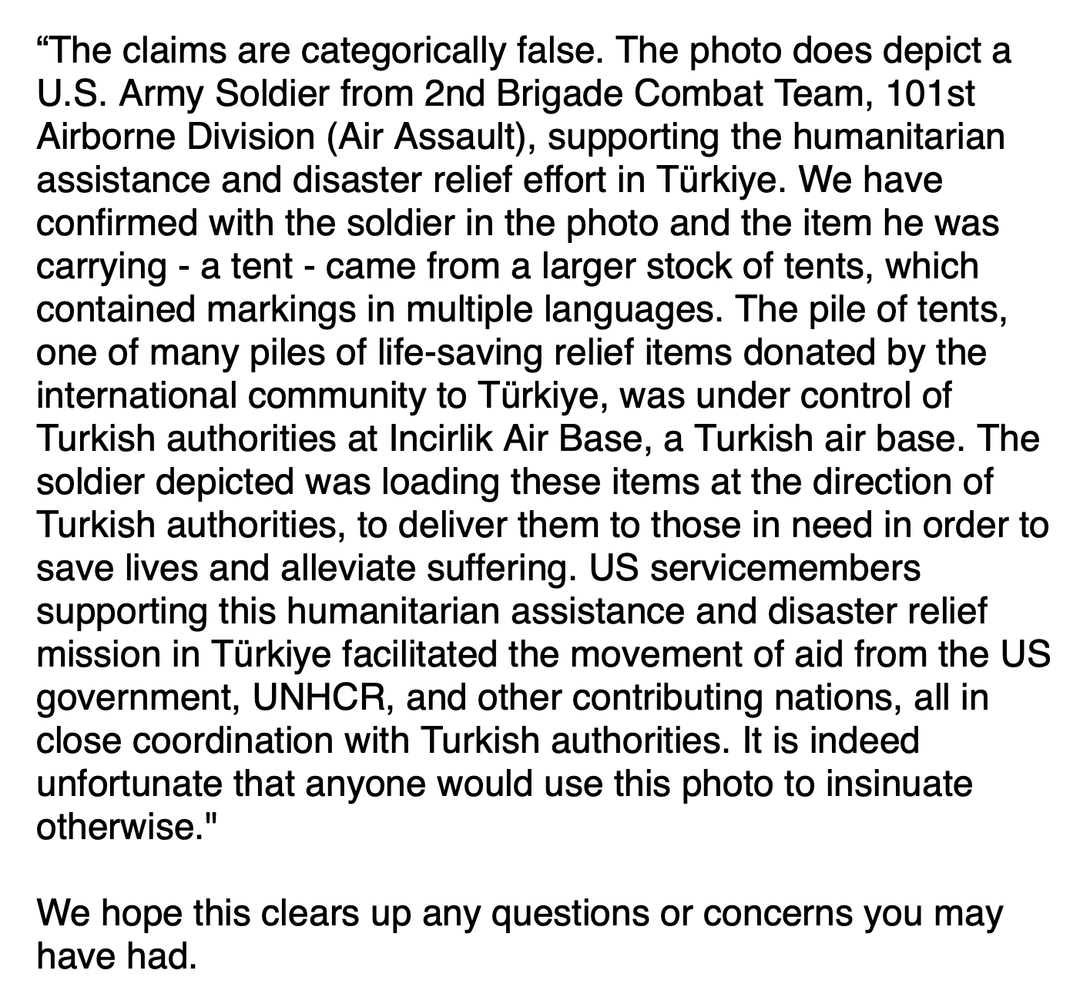 Bild mit Text: "“The claims are categorically false. The photo does depict a U.S. Army Soldier from 2nd Brigade Combat Team, 101st Airborne Division (Air Assault), supporting the humanitarian assistance and disaster relief effort in Türkiye. We have confirmed with the soldier in the photo and the item he was carrying - a tent - came from a larger stock of tents, which contained markings in multiple languages. The pile of tents, one of many piles of life-saving relief items donated by the international community to Türkiye, was under control of Turkish authorities at Incirlik Air Base, a Turkish air base. The soldier depicted was loading these items at the direction of Turkish authorities, to deliver them to those in need in order to save lives and alleviate suffering. US servicemembers supporting this humanitarian assistance and disaster relief mission in Türkiye facilitated the movement of aid from the US government, UNHCR, and other contributing nations, all in close coordination with Turkish authorities. It is indeed unfortunate that anyone would use this photo to insinuate otherwise." We hope this clears up any questions or concerns you may have had."
