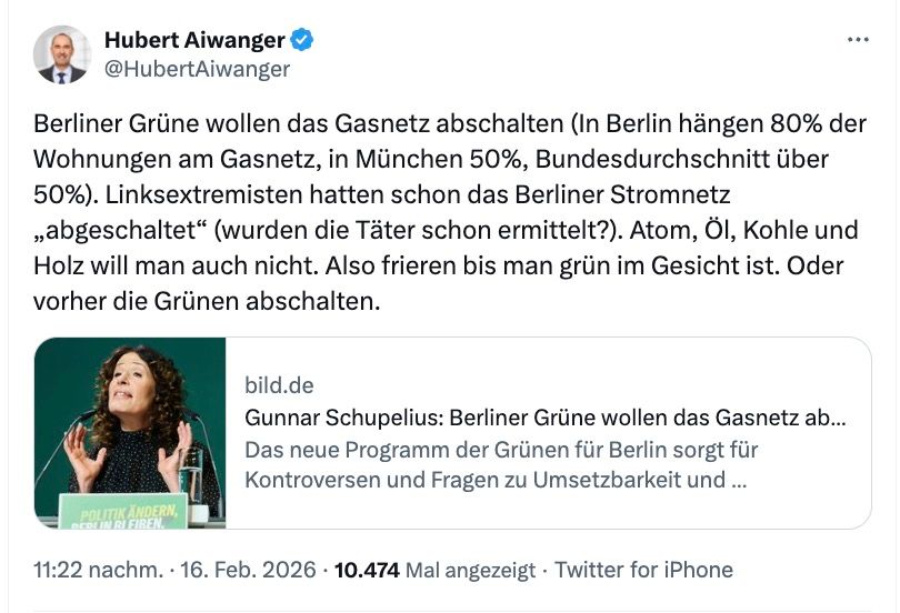 Aiwanger schreibt auf X: Berliner Grüne wollen das Gasnetz abschalten (In Berlin hängen 80% der Wohnungen am Gasnetz, in München 50%, Bundesdurchschnitt über 50%). Linksextremisten hatten schon das Berliner Stromnetz „abgeschaltet“ (wurden die Täter schon ermittelt?). Atom, Öl, Kohle und Holz will man auch nicht. Also frieren bis man grün im Gesicht ist. Oder vorher die Grünen abschalten.